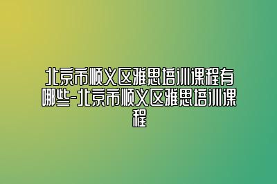 北京市顺义区雅思培训课程有哪些-北京市顺义区雅思培训课程