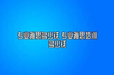 专业雅思多少钱 专业雅思培训多少钱