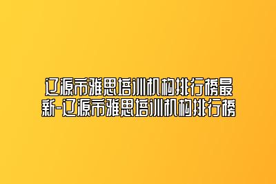 辽源市雅思培训机构排行榜最新-辽源市雅思培训机构排行榜