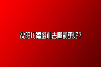 沈阳托福培训去哪家更好？
