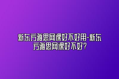 新东方雅思网课好不好用-新东方雅思网课好不好?
