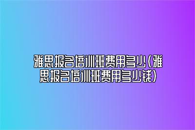 雅思报名培训班费用多少(雅思报名培训班费用多少钱)