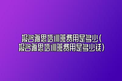 报名雅思培训班费用是多少(报名雅思培训班费用是多少钱)