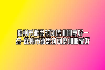 滁州市雅思封闭培训哪家好一点-滁州市雅思封闭培训哪家好