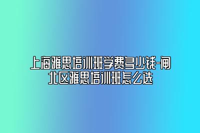 上海雅思培训班学费多少钱-闸北区雅思培训班怎么选