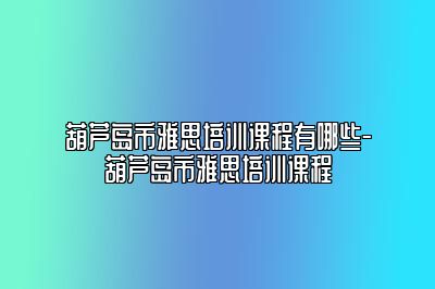 葫芦岛市雅思培训课程有哪些-葫芦岛市雅思培训课程