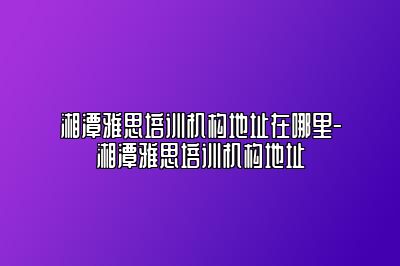 湘潭雅思培训机构地址在哪里-湘潭雅思培训机构地址