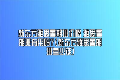 新东方雅思暑期班价格 雅思暑期班有用吗？(新东方雅思暑期班多少钱)