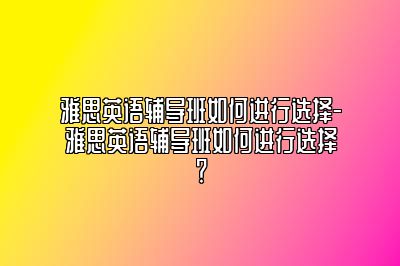 雅思英语辅导班如何进行选择-雅思英语辅导班如何进行选择？