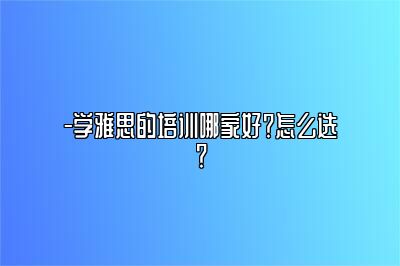 -学雅思的培训哪家好？怎么选？