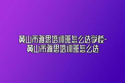 黄山市雅思培训班怎么选学校-黄山市雅思培训班怎么选