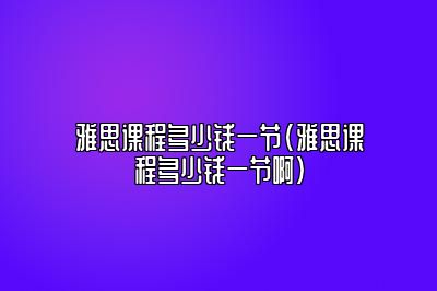 雅思课程多少钱一节(雅思课程多少钱一节啊)