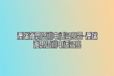 澳瑞雅思培训电话多少号-澳瑞雅思培训电话多少