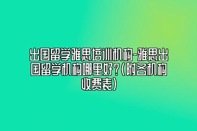 出国留学雅思培训机构-雅思出国留学机构哪里好？(附各机构收费表)