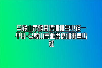 马鞍山市雅思培训班多少钱一个月-马鞍山市雅思培训班多少钱