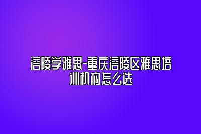 涪陵学雅思-重庆涪陵区雅思培训机构怎么选