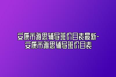 安康市雅思辅导班价目表最新-安康市雅思辅导班价目表