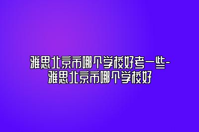 雅思北京市哪个学校好考一些-雅思北京市哪个学校好