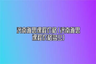 济南雅思课程价格(济南雅思课程价格多少)