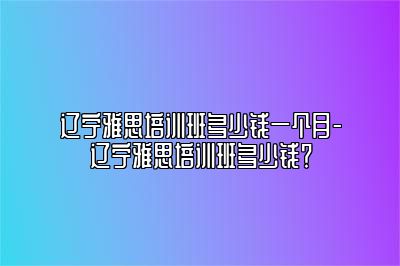 辽宁雅思培训班多少钱一个月-辽宁雅思培训班多少钱？