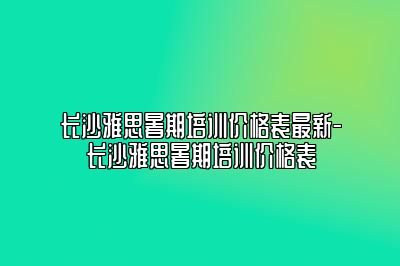 长沙雅思暑期培训价格表最新-长沙雅思暑期培训价格表