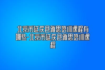 北京市延庆县雅思培训课程有哪些-北京市延庆县雅思培训课程