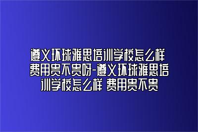 遵义环球雅思培训学校怎么样 费用贵不贵呀-遵义环球雅思培训学校怎么样 费用贵不贵