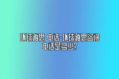 环球雅思 电话-环球雅思咨询电话是多少？