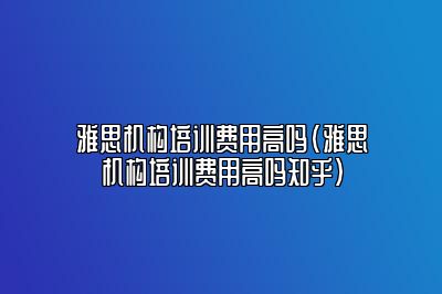 雅思机构培训费用高吗(雅思机构培训费用高吗知乎)