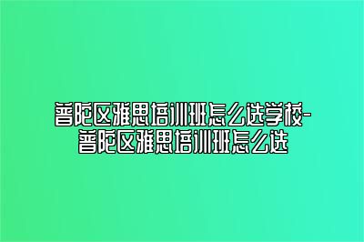 普陀区雅思培训班怎么选学校-普陀区雅思培训班怎么选