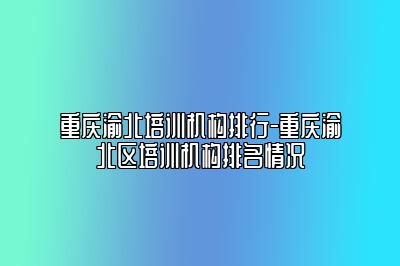 重庆渝北培训机构排行-重庆渝北区培训机构排名情况