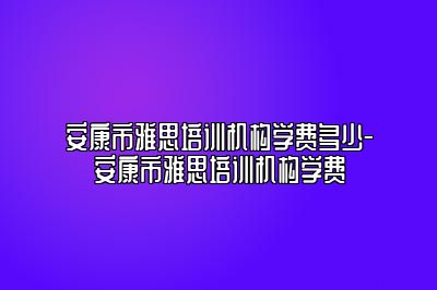安康市雅思培训机构学费多少-安康市雅思培训机构学费