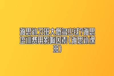 雅思补习班大概多少钱？雅思培训费用影响因素(雅思补课班)