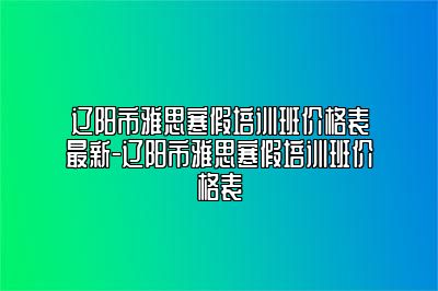 辽阳市雅思寒假培训班价格表最新-辽阳市雅思寒假培训班价格表