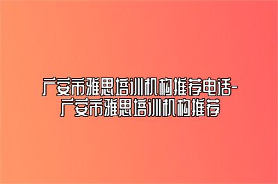 广安市雅思培训机构推荐电话-广安市雅思培训机构推荐
