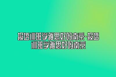 报培训班学雅思好吗南京-报培训班学雅思好吗南京