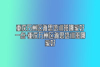 重庆万州区雅思培训班哪家好一点-重庆万州区雅思培训班哪家好