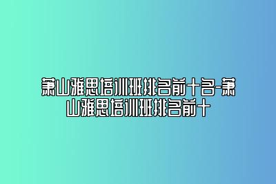 萧山雅思培训班排名前十名-萧山雅思培训班排名前十