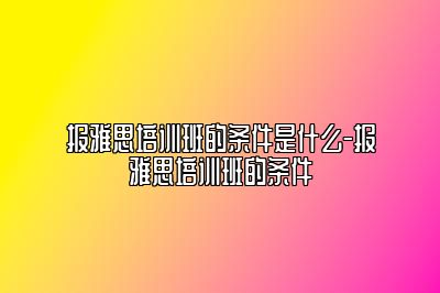 报雅思培训班的条件是什么-报雅思培训班的条件