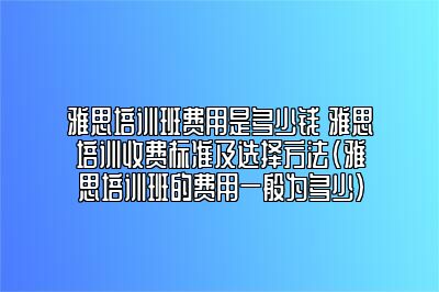 雅思培训班费用是多少钱 雅思培训收费标准及选择方法(雅思培训班的费用一般为多少)