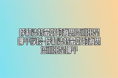 呼和浩特最好的雅思培训班是哪个学校-呼和浩特最好的雅思培训班是哪个