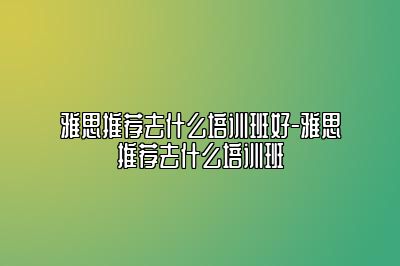 雅思推荐去什么培训班好-雅思推荐去什么培训班