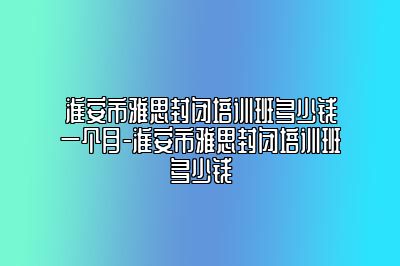 淮安市雅思封闭培训班多少钱一个月-淮安市雅思封闭培训班多少钱