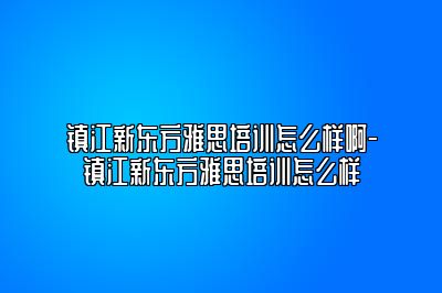 镇江新东方雅思培训怎么样啊-镇江新东方雅思培训怎么样