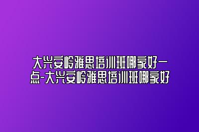 大兴安岭雅思培训班哪家好一点-大兴安岭雅思培训班哪家好