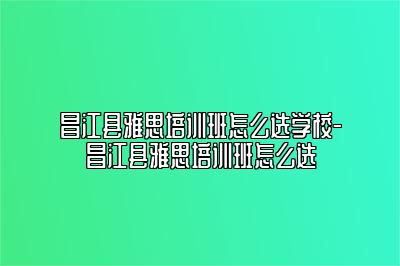 昌江县雅思培训班怎么选学校-昌江县雅思培训班怎么选