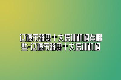 辽源市雅思十大培训机构有哪些-辽源市雅思十大培训机构