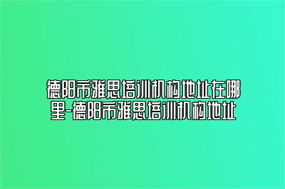 德阳市雅思培训机构地址在哪里-德阳市雅思培训机构地址