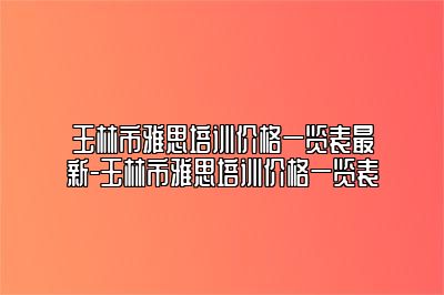 玉林市雅思培训价格一览表最新-玉林市雅思培训价格一览表