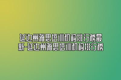 延边州雅思培训机构排行榜最新-延边州雅思培训机构排行榜